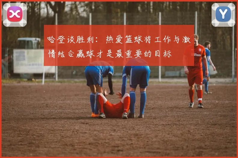 哈登谈胜利：热爱篮球将工作与激情结合赢球才是最重要的目标