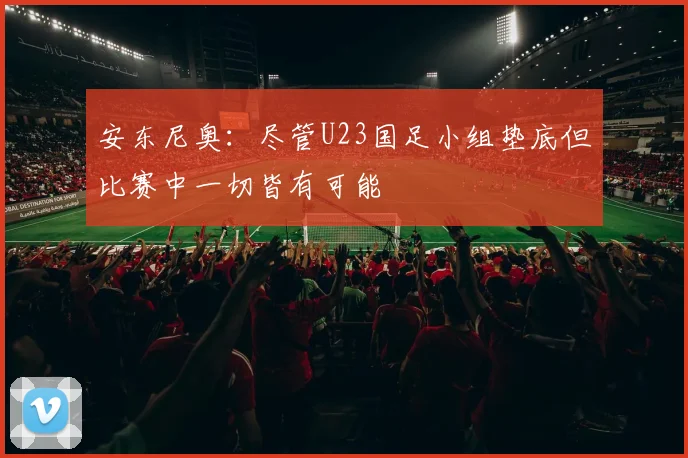 安东尼奥：尽管U23国足小组垫底但比赛中一切皆有可能