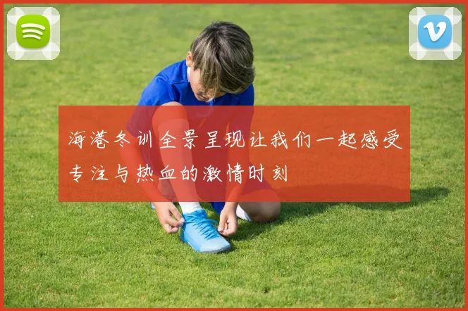 海港冬训全景呈现让我们一起感受专注与热血的激情时刻