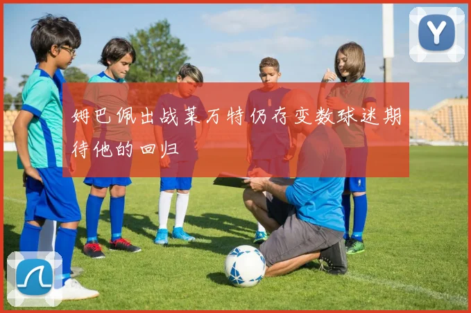 姆巴佩出战莱万特仍存变数球迷期待他的回归