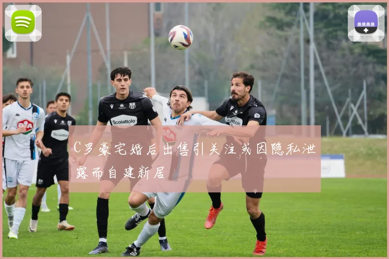 C罗豪宅婚后出售引关注或因隐私泄露而自建新居