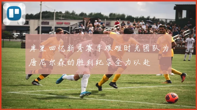 库里回忆新秀赛季艰难时光团队为唐尼尔森的胜利纪录全力以赴