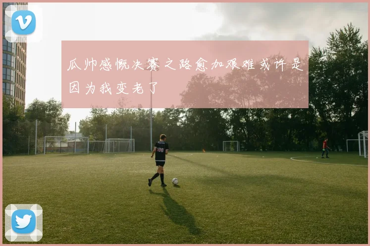 瓜帅感慨决赛之路愈加艰难或许是因为我变老了
