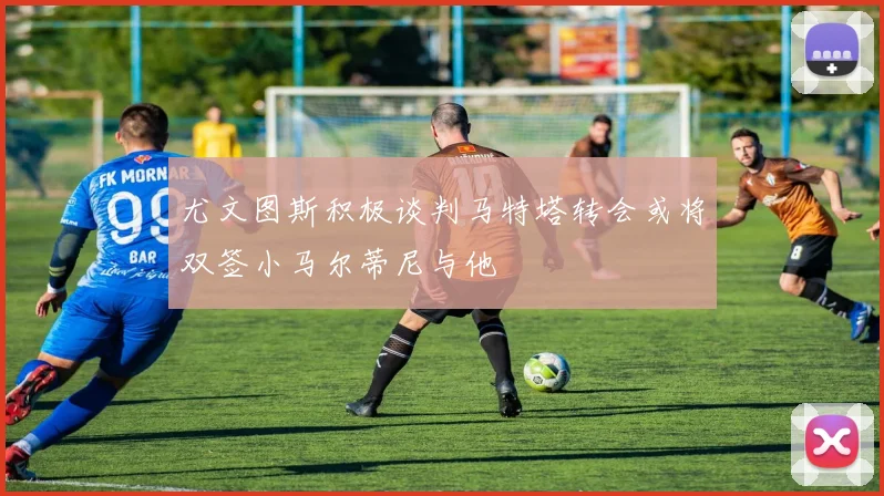 尤文图斯积极谈判马特塔转会或将双签小马尔蒂尼与他