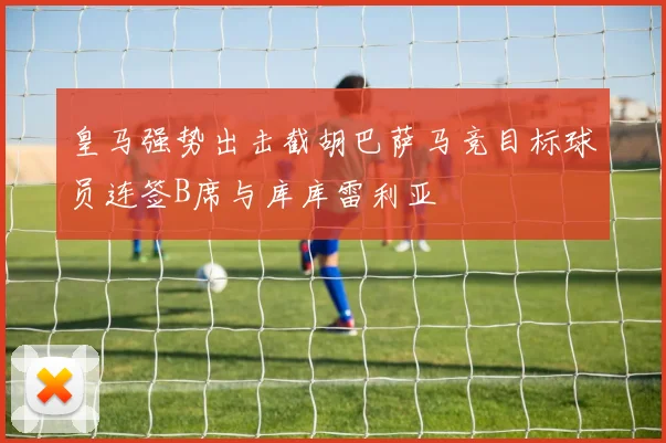 皇马强势出击截胡巴萨马竞目标球员连签B席与库库雷利亚