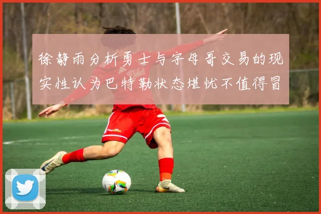 徐静雨分析勇士与字母哥交易的现实性认为巴特勒状态堪忧不值得冒险