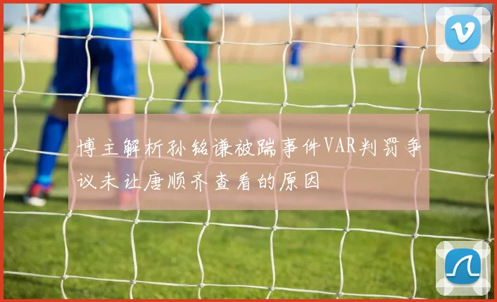 博主解析孙铭谦被踹事件VAR判罚争议未让唐顺齐查看的原因