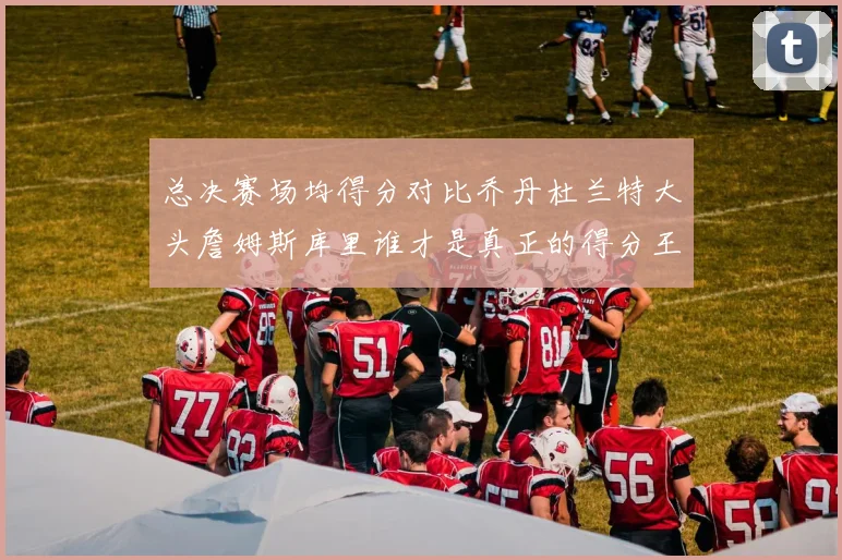 总决赛场均得分对比乔丹杜兰特大头詹姆斯库里谁才是真正的得分王