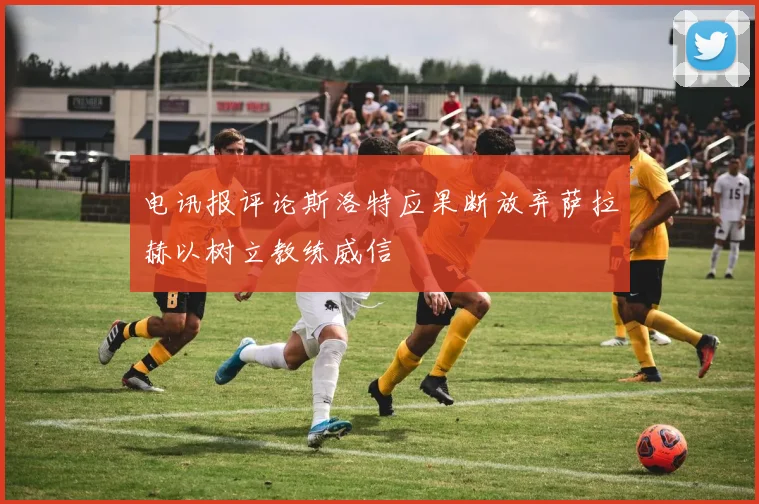 电讯报评论斯洛特应果断放弃萨拉赫以树立教练威信