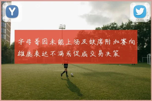 字母哥因未能上场及缺席附加赛向雄鹿表达不满或促成交易决策