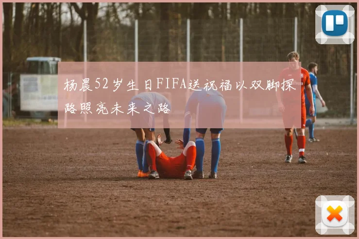 杨晨52岁生日FIFA送祝福以双脚探路照亮未来之路