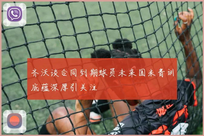 齐沃谈合同到期球员未来国米青训底蕴深厚引关注