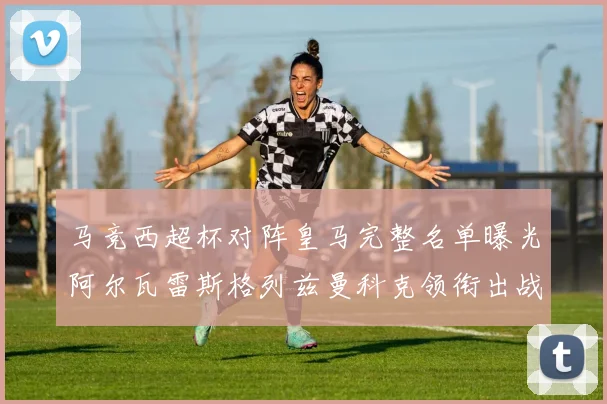 马竞西超杯对阵皇马完整名单曝光阿尔瓦雷斯格列兹曼科克领衔出战
