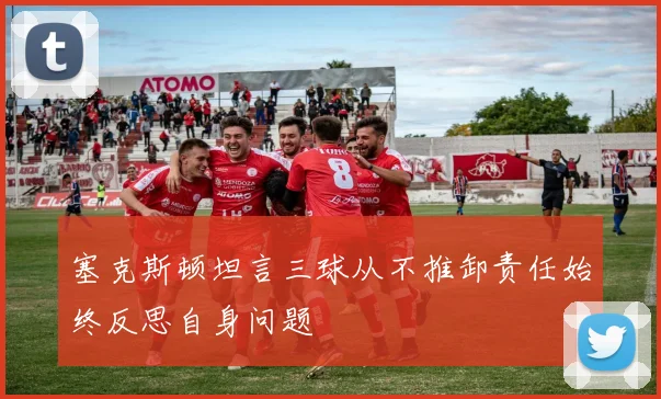 塞克斯顿坦言三球从不推卸责任始终反思自身问题