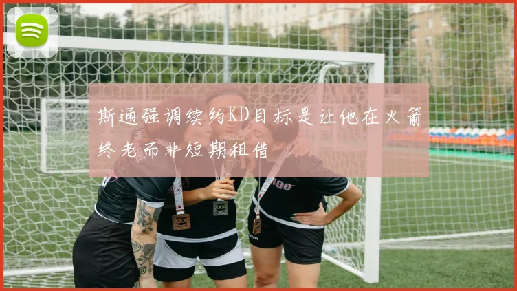 斯通强调续约KD目标是让他在火箭终老而非短期租借