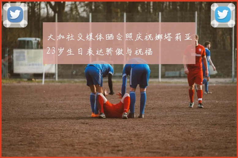大加社交媒体晒合照庆祝娜塔莉亚23岁生日表达骄傲与祝福